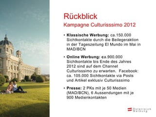 Rückblick
Kampagne Culturisssimo 2012
• Klassische Werbung: ca.150.000
  Sichtkontakte durch die Beilegeraktion
  in der Tageszeitung El Mundo im Mai in
  MAD/BCN

• Online Werbung: ca.900.000
  Sichtkontakte bis Ende des Jahres
  2012 sind auf dem Channel
  Culturisssimo zu erwarten. Facebook:
  ca. 105.000 Sichtkontakte via Posts
  und Artikel exklusiv Culturisssimo

• Presse: 2 PKs mit je 50 Medien
  (MAD/BCN), 6 Aussendungen mit je
  900 Medienkontakten
 