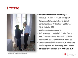 Presse
                                       Elektronische Presseaussendung – 4
                                        exklusive PR Aussendungen analog zur
                                        Kampagne; Schwerpunktthema: Barock=
                                        identitätsstiftende Architektur = Leitthema
                                        2013. Verteiler: 900
                                        Medienvertreter/Aussendung ;
                                       • ÖW Newsroom: dient als Pool aller Themen
                                        analog zur Kampagne, mit freiem Zugriff für
                                        Journalisten auf Ihre Pressetexte und Fotos
                                       • Medienarbeit laufend: ständige B2B-Betreuung
                                        via ÖW Spanien mit Platzierung Ihrer Themen
                                       • 2 Pressekonferenezen je in MAD und BCN

Abbildung: PK Culturisssimo BCN 2012
 
