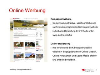 Online Werbung
                                   Kampagnenwebsite
                                   • Gemeinsame attraktive, userfreundliche und
                                     suchmaschinenoptimierte Kampagnenwebsite
                                   • Individuelle Darstellung Ihrer Inhalte unter
                                     www.austria.info/hu


                                   Online-Bewerbung
                                   • Ihre Inhalte und die Kampagnenwebsite
                                     werden in zielgruppenaffinen Online-Medien,
                                     Online-Netzwerken und Social Media effektiv
                                     und effizient beworben.



Abbildung: Kampagnenwebsite 2012
 