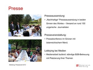 Presse
                              Presseaussendung:
                              • „Nachhaltige“ Presseaussendung in beiden
                               Sinnen des Wortes – Versand an rund 150
                               ungarische Journalisten


                              Presseveranstaltung:
                              • Pressekonferenz im Grünen mit
                               österreichischem Menü


                              Lobbying bei Medien
                              • Medienarbeit laufend: ständige B2B-Betreuung
                               mit Platzierung Ihrer Themen


Abbildung: Presseevent 2012
 