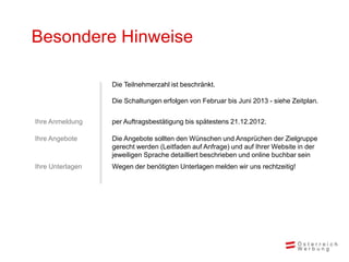 Besondere Hinweise

                  Die Teilnehmerzahl ist beschränkt.

                  Die Schaltungen erfolgen von Februar bis Juni 2013 - siehe Zeitplan.


Ihre Anmeldung    per Auftragsbestätigung bis spätestens 21.12.2012.

Ihre Angebote     Die Angebote sollten den Wünschen und Ansprüchen der Zielgruppe
                  gerecht werden (Leitfaden auf Anfrage) und auf Ihrer Website in der
                  jeweiligen Sprache detailliert beschrieben und online buchbar sein
Ihre Unterlagen   Wegen der benötigten Unterlagen melden wir uns rechtzeitig!
 