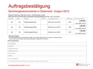 Auftragsbestätigung
 Sommerglücksmomente in Österreich. Ungarn 2013
 Österreich Werbung, Rippl Ronai utca 4, 1068 Budapest, Ungarn
 Bitte faxen Sie die firmenmäßig unterfertigte Auftragsbestätigung an Fax: +36 1 413 39 20
 Auswahl         Markt           Aktivität                            Anzahl        Leistungszeitraum                Währung   Preis exkl. MwSt.
                                                                                                                                       2.465.000,-
                     HU         Teilnahmepaket Gold                                Februar bis Juni 2013              HUF
                                                                                                                                (ca. 8.500,- Euro)*
                                                                                                                                       1.885.000,-
                     HU         Teilnahmepaket Silber                              Februar bis Juni 2013              HUF
                                                                                                                                (ca. 6.500,- Euro)*
                                                                                                                                       1.305.000,-
                     HU         Teilnahmepaket Bronze                              Februar bis Juni 2013              HUF
                                                                                                                                (ca. 4.500,- Euro)*

 Besondere Hinweise:
 Die Teilnahmepakete sind nur beschränkt verfügbar. Die Vergabe erfolgt nach dem First come, First served-Prinzip.
 *Der Euro-Wert ist ein Richtwert. Die Fakturierung erfolgt in ungarischen Forint (HUF).
Rechnungsadresse

 Auftraggeber*
 Adresse
 Ansprechpartner
 Telefonnummer
 Faxnummer
 E-Mail

 Ihre ATU/UID Nr.
 * Bitte vollständigen Unternehmensnamen inkl. etwaigen Zusätzen wie GmbH angeben



 Auftragsbestätigung Seite 1 von 2
 
