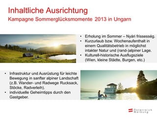 Inhaltliche Ausrichtung
 Kampagne Sommerglücksmomente 2013 in Ungarn


                                             • Erholung im Sommer – Nyári frissesség.
                                             • Kurzurlaub bzw. Wochenaufenthalt in
                                               einem Qualitätsbetrieb in möglichst
                                               intakter Natur und (rand-)alpiner Lage.
                                             • Kulturell-historische Ausflugsziele
                                               (Wien, kleine Städte, Burgen, etc.)


• Infrastruktur und Ausrüstung für leichte
  Bewegung in sanfter alpiner Landschaft
  (z.B. Wander- und Radwege Rucksack,
  Stöcke, Radverleih).
• individuelle Geheimtipps durch den
  Gastgeber.
 