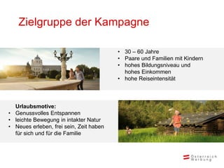 Zielgruppe der Kampagne

                                         • 30 – 60 Jahre
                                         • Paare und Familien mit Kindern
                                         • hohes Bildungsniveau und
                                           hohes Einkommen
                                         • hohe Reiseintensität



  Urlaubsmotive:
• Genussvolles Entspannen
• leichte Bewegung in intakter Natur
• Neues erleben, frei sein, Zeit haben
  für sich und für die Familie
 