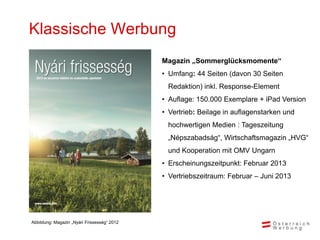 Klassische Werbung
                                             Magazin „Sommerglücksmomente“
                                             • Umfang: 44 Seiten (davon 30 Seiten
                                              Redaktion) inkl. Response-Element
                                             • Auflage: 150.000 Exemplare + iPad Version
                                             • Vertrieb: Beilage in auflagenstarken und
                                              hochwertigen Medien : Tageszeitung
                                              „Népszabadság“, Wirtschaftsmagazin „HVG“
                                              und Kooperation mit OMV Ungarn
                                             • Erscheinungszeitpunkt: Februar 2013
                                             • Vertriebszeitraum: Februar – Juni 2013




Abbildung: Magazin „Nyári Frissesség“ 2012
 
