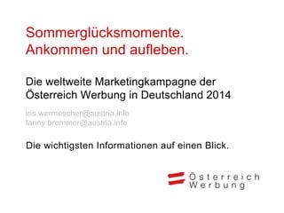 Sommerglücksmomente.
Ankommen und aufleben.
Die weltweite Marketingkampagne der
Österreich Werbung in Deutschland 2014
iris.wermescher@austria.info
fanny.brommer@austria.info
Die wichtigsten Informationen auf einen Blick.
 