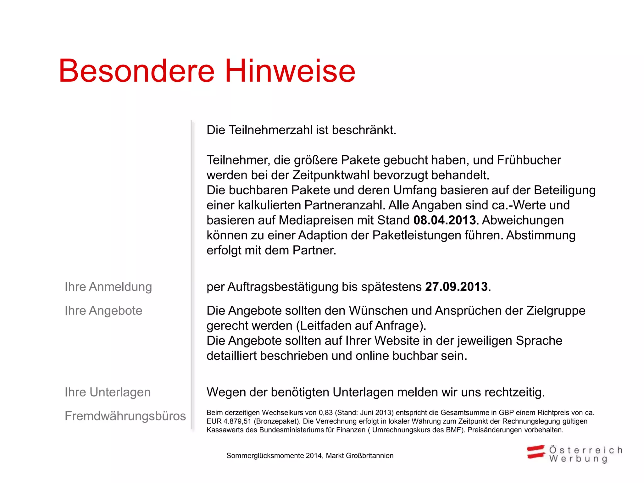Besondere Hinweise
Die Teilnehmerzahl ist beschränkt.
Teilnehmer, die größere Pakete gebucht haben, und Frühbucher
werden bei der Zeitpunktwahl bevorzugt behandelt.
Die buchbaren Pakete und deren Umfang basieren auf der Beteiligung
einer kalkulierten Partneranzahl. Alle Angaben sind ca.-Werte und
basieren auf Mediapreisen mit Stand 08.04.2013. Abweichungen
können zu einer Adaption der Paketleistungen führen. Abstimmung
erfolgt mit dem Partner.
Ihre Anmeldung per Auftragsbestätigung bis spätestens 27.09.2013.
Ihre Angebote Die Angebote sollten den Wünschen und Ansprüchen der Zielgruppe
gerecht werden (Leitfaden auf Anfrage).
Die Angebote sollten auf Ihrer Website in der jeweiligen Sprache
detailliert beschrieben und online buchbar sein.
Ihre Unterlagen Wegen der benötigten Unterlagen melden wir uns rechtzeitig.
Fremdwährungsbüros Beim derzeitigen Wechselkurs von 0,83 (Stand: Juni 2013) entspricht die Gesamtsumme in GBP einem Richtpreis von ca.
EUR 4.879,51 (Bronzepaket). Die Verrechnung erfolgt in lokaler Währung zum Zeitpunkt der Rechnungslegung gültigen
Kassawerts des Bundesministeriums für Finanzen ( Umrechnungskurs des BMF). Preisänderungen vorbehalten.
Sommerglücksmomente 2014, Markt Großbritannien
 