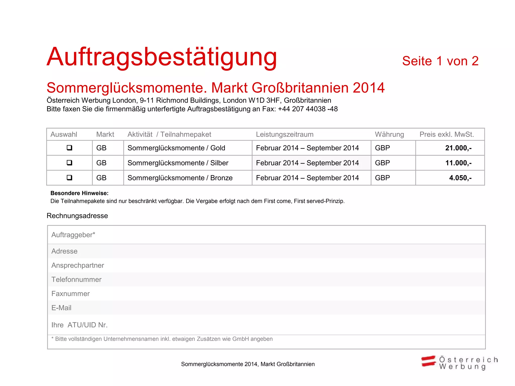 Rechnungsadresse
Auswahl Markt Aktivität / Teilnahmepaket Leistungszeitraum Währung Preis exkl. MwSt.
 GB Sommerglücksmomente / Gold Februar 2014 – September 2014 GBP 21.000,-
 GB Sommerglücksmomente / Silber Februar 2014 – September 2014 GBP 11.000,-
 GB Sommerglücksmomente / Bronze Februar 2014 – September 2014 GBP 4.050,-
Besondere Hinweise:
Die Teilnahmepakete sind nur beschränkt verfügbar. Die Vergabe erfolgt nach dem First come, First served-Prinzip.
Auftragsbestätigung Seite 1 von 2
Sommerglücksmomente. Markt Großbritannien 2014
Auftraggeber*
Adresse
Ansprechpartner
Telefonnummer
Faxnummer
E-Mail
Ihre ATU/UID Nr.
* Bitte vollständigen Unternehmensnamen inkl. etwaigen Zusätzen wie GmbH angeben
Österreich Werbung London, 9-11 Richmond Buildings, London W1D 3HF, Großbritannien
Bitte faxen Sie die firmenmäßig unterfertigte Auftragsbestätigung an Fax: +44 207 44038 -48
Sommerglücksmomente 2014, Markt Großbritannien
 