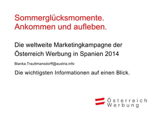 Sommerglücksmomente.
Ankommen und aufleben.
Die weltweite Marketingkampagne der
Österreich Werbung in Spanien 2014
Blanka.Trauttmansdorff@austria.info
Die wichtigsten Informationen auf einen Blick.
 