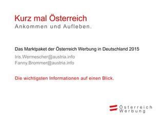 Kurz mal Österreich
Die wichtigsten Informationen auf einen Blick.
Das Marktpaket der Österreich Werbung in Deutschland 2015
Iris.Wermescher@austria.info
Fanny.Brommer@austria.info
Ankommen und Aufleben.
 