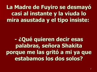 La Madre de Fuyiro se desmayó casi al instante y la viuda lo mira asustada y el tipo insiste:  - ¿Qué quieren decir esas palabras, señora Shakita porque me las gritó a mi ya que estabamos los dos solos? 