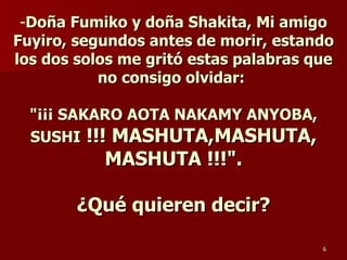 Doña Fumiko y doña Shakita, Mi amigo Fuyiro, segundos antes de morir, estando los dos solos me gritó estas palabras que no consigo olvidar:  "¡¡¡ SAKARO AOTA NAKAMY ANYOBA, SUSHI  !!! MASHUTA,MASHUTA, MASHUTA !!!". ¿Qué quieren decir? 