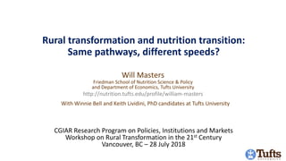 Rural transformation and nutrition transition:
Same pathways, different speeds?
Will Masters
Friedman School of Nutrition Science & Policy
and Department of Economics, Tufts University
http://nutrition.tufts.edu/profile/william-masters
CGIAR Research Program on Policies, Institutions and Markets
Workshop on Rural Transformation in the 21st Century
Vancouver, BC – 28 July 2018
With Winnie Bell and Keith Lividini, PhD candidates at Tufts University
 