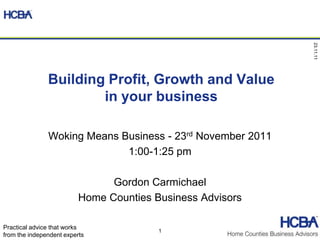 23.11.11
               Building Profit, Growth and Value
                       in your business

               Woking Means Business - 23rd November 2011
                             1:00-1:25 pm

                                Gordon Carmichael
                          Home Counties Business Advisors

Practical advice that works
                                         1
from the independent experts
 