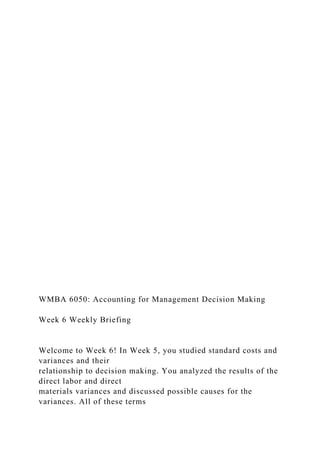 WMBA 6050: Accounting for Management Decision Making
Week 6 Weekly Briefing
Welcome to Week 6! In Week 5, you studied standard costs and
variances and their
relationship to decision making. You analyzed the results of the
direct labor and direct
materials variances and discussed possible causes for the
variances. All of these terms
 