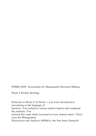WMBA 6050: Accounting for Management Decision Making
Week 2 Weekly Briefing
Welcome to Week 2! In Week 1, you were introduced to
accounting as the language of
business. You looked at various annual reports and compared
the contents. You
noticed that some items occurred in every annual report. These
were the Management
Discussions and Analysis (MD&A), the four basic financial
 