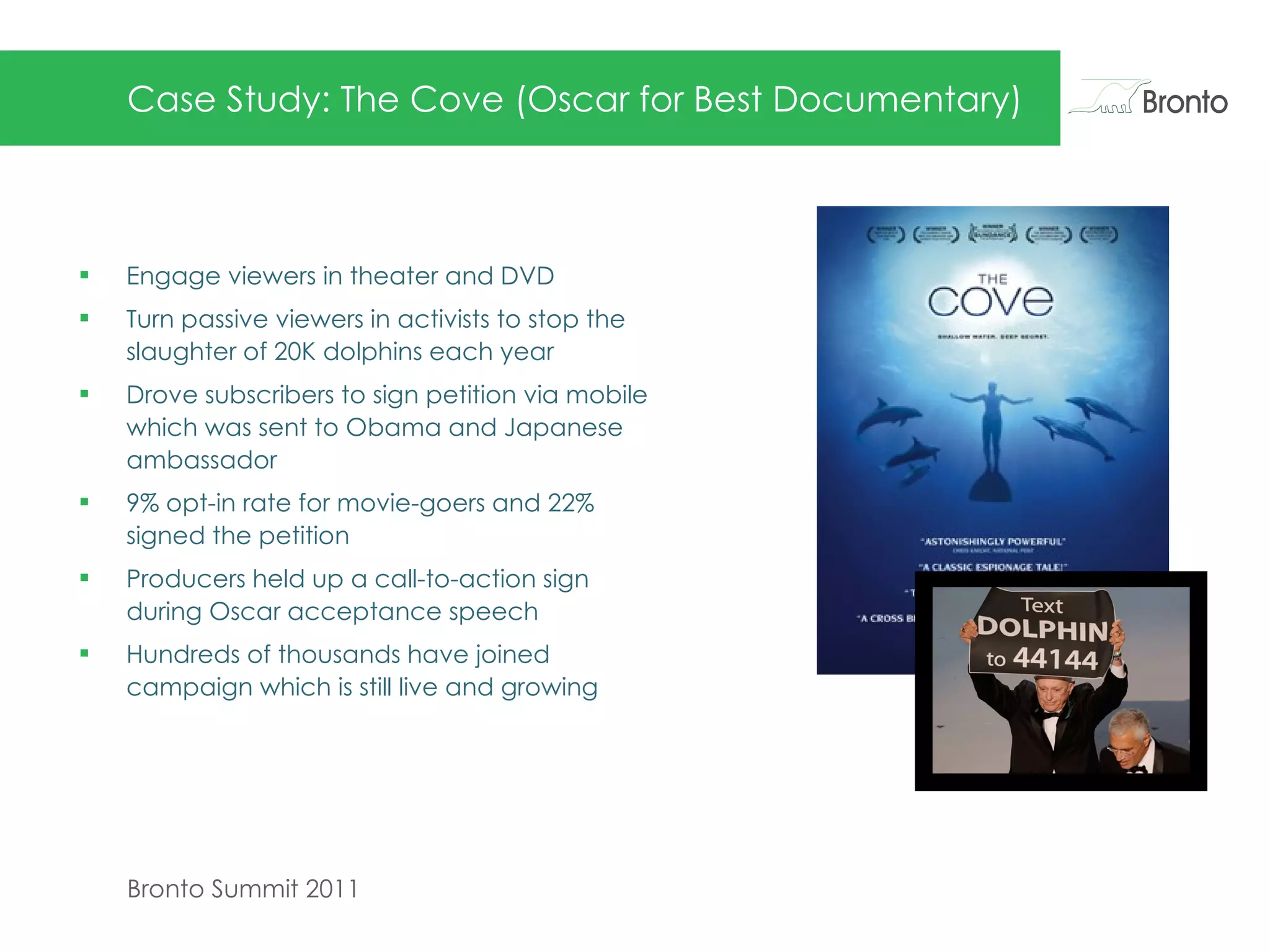 Case Study: The Cove (Oscar for Best Documentary) Engage viewers in theater and DVD  Turn passive viewers in activists to stop the slaughter of 20K dolphins each year Drove subscribers to sign petition via mobile which was sent to Obama and Japanese ambassador 9% opt-in rate for movie-goers and 22% signed the petition Producers held up a call-to-action sign during Oscar acceptance speech  Hundreds of thousands have joined campaign which is still live and growing  