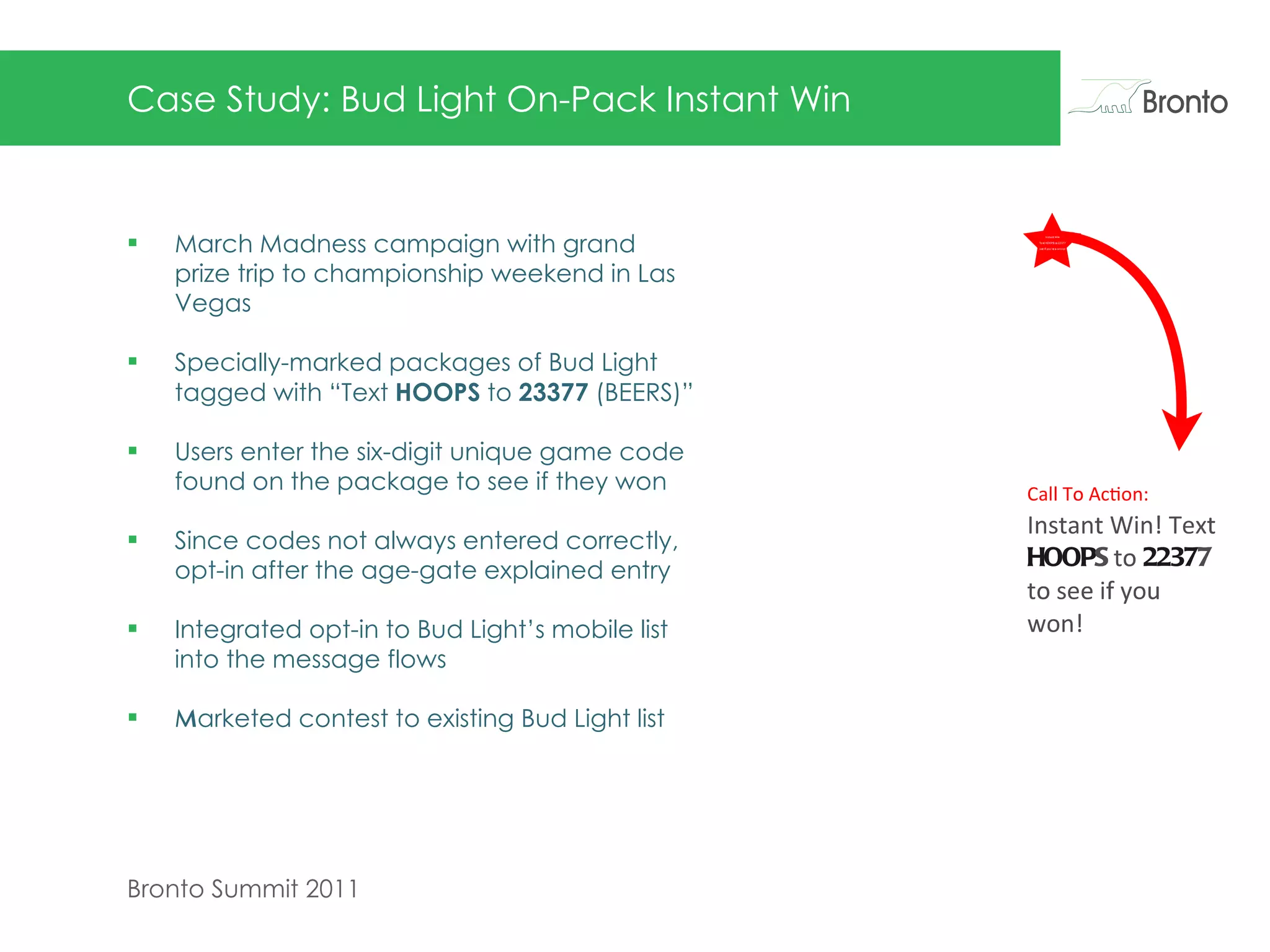 Case Study: Bud Light On-Pack Instant Win March Madness campaign with grand prize trip to championship weekend in Las Vegas  Specially-marked packages of Bud Light tagged with “Text  HOOPS  to  23377  (BEERS)” Users enter the six-digit unique game code found on the package to see if they won Since codes not always entered correctly, opt-in after the age-gate explained entry Integrated opt-in to Bud Light’s mobile list into the message flows Marketed contest to existing Bud Light list    