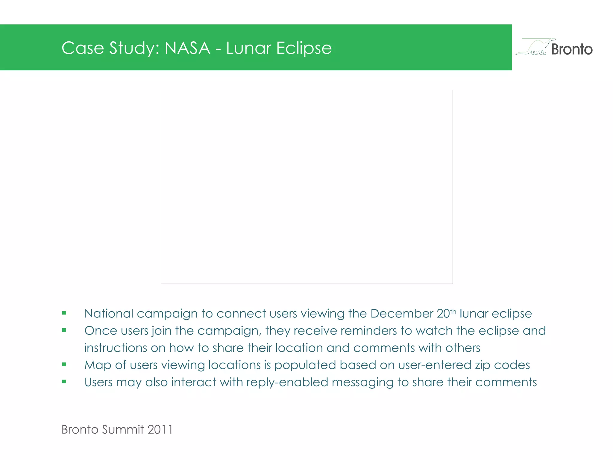 Case Study: NASA - Lunar Eclipse National campaign to connect users viewing the December 20 th  lunar eclipse Once users join the campaign, they receive reminders to watch the eclipse and instructions on how to share their location and comments with others Map of users viewing locations is populated based on user-entered zip codes Users may also interact with reply-enabled messaging to share their comments  