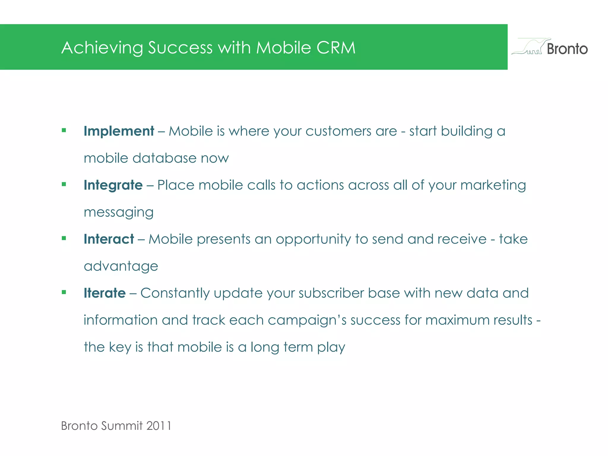 Achieving Success with Mobile CRM Implement  – Mobile is where your customers are - start building a mobile database now Integrate  – Place mobile calls to actions across all of your marketing messaging Interact  – Mobile presents an opportunity to send and receive - take advantage  Iterate  – Constantly update your subscriber base with new data and information and track each campaign’s success for maximum results - the key is that mobile is a long term play  
