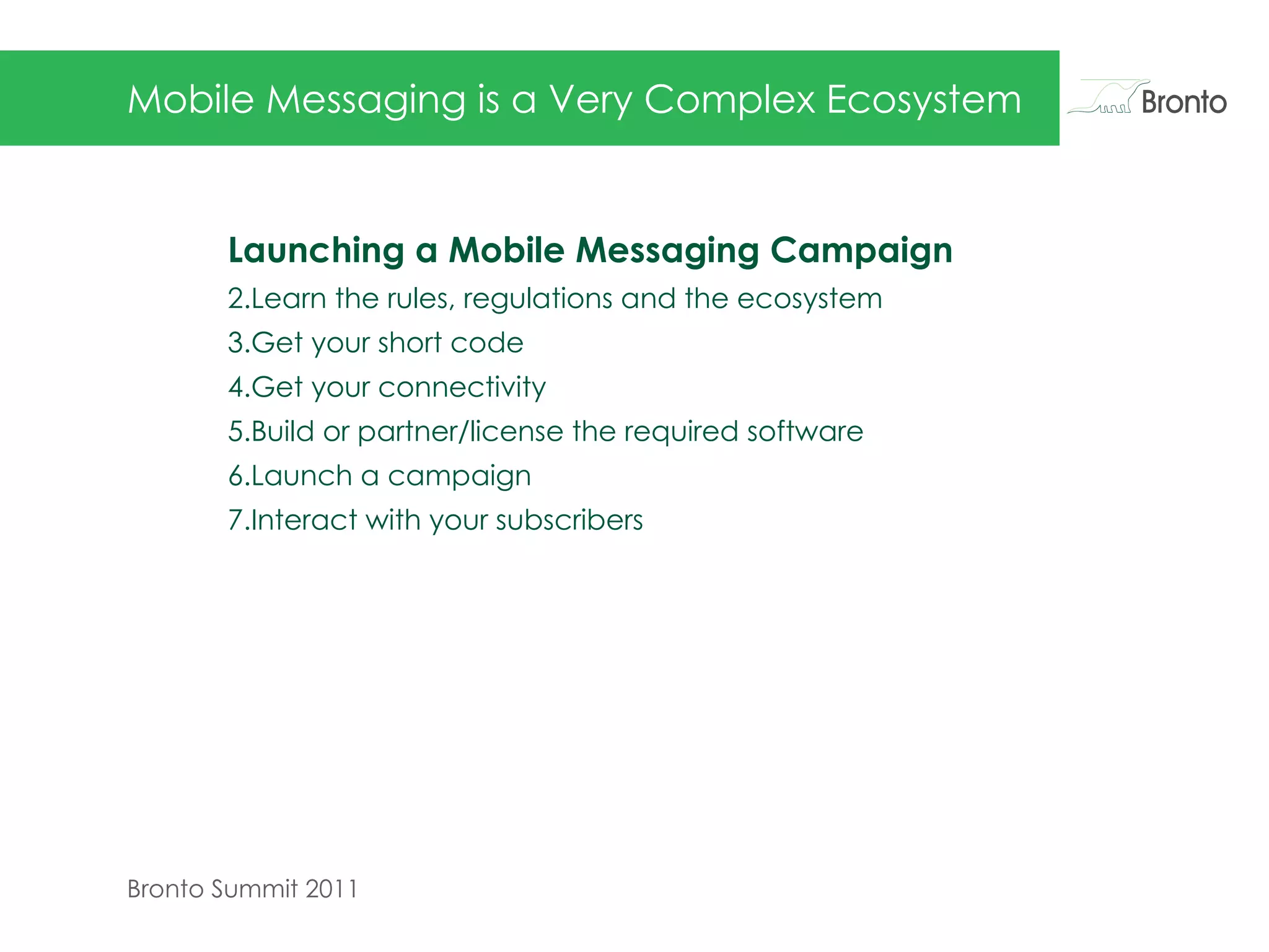 Mobile Messaging is a Very Complex Ecosystem Launching a Mobile Messaging Campaign Learn the rules, regulations and the ecosystem Get your short code Get your connectivity Build or partner/license the required software Launch a campaign Interact with your subscribers 