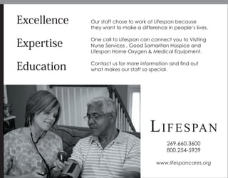 Excellence
Expertise
Education
Our staff chose to work at Lifespan because
they want to make a difference in people’s lives.
One call to Lifespan can connect you to Visiting
Nurse Services , Good Samaritan Hospice and
Lifespan Home Oxygen & Medical Equipment.
Contact us for more information and ﬁnd out
what makes our staff so special.
LIFESPAN
269.660.3600
800.254-5939
www.lifespancares.org
 