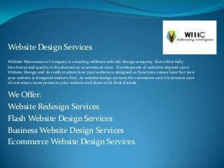 Website Design Services
Website Maintenance Company is a leading offshore web site design company that offers fully
functional and quality web solutions at economical costs. Development of websites depend upon
Website Design and its really matters how your website is designed as functions comes later but how
your website is designed matters first. As website design attracts the customers and if it attracts eyes
of customers users promote your website and share with their friends.


We Offer:
Website Redesign Services
Flash Website Design Services
Business Website Design Services
Ecommerce Website Design Services
 