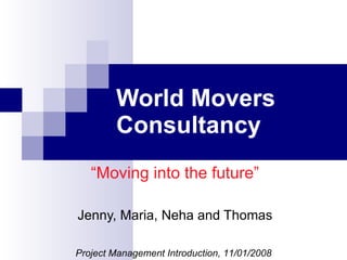 World Movers Consultancy “ Moving into the future” Jenny, Maria, Neha and Thomas Project Management Introduction, 11/01/2008 
