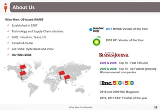 Wise Men Confidential
About Us
15
Wise Men: US-based WMBE
 Established in 1997
 Technology and Supply Chain solutions
 GHQ: Houston, Texas, US
 Canada & Dubai
 CoE India: Hyderabad and Pune
 ISO 9001:2008
2010, 2011 E&Y: Finalist of the year
2009 & 2008: Top 10 - Fast 100 List
2009 & 2008: Top 10 - 50 Fastest growing
Women-owned companies
2010 BP: Vendor of the Year
2010 and 2009 INC Magazine
2011 MWBE Vendor of the Year
 