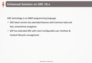 Wise Men Confidential
GRC technology is on ABAP programming language.
 GRC latest version has extended features with Common look and
feel; streamlined navigation.
 SAP has extended GRC with more Configurable user interface &
Content lifecycle management
Enhanced Solution on GRC 10.x
 