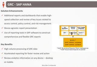 Wise Men Confidential
Solution Enhancements
 Additional reports and dashboards that enable high-
speed collection and review of key issues related to
access control, policy control, and risk management
 Device-agnostic report presentation
 Use of reporting tools in SAP software to construct
comprehensive and flexible GRC reports
Key Benefits
 High-volume processing of GRC data
 Accelerated reporting for faster review and action
 Review analytics information on any device – desktop
or mobile.
GRC - SAP HANA
 