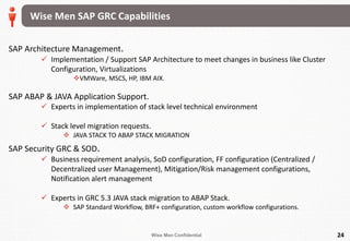 Wise Men Confidential 24
SAP Architecture Management.
 Implementation / Support SAP Architecture to meet changes in business like Cluster
Configuration, Virtualizations
VMWare, MSCS, HP, IBM AIX.
SAP ABAP & JAVA Application Support.
 Experts in implementation of stack level technical environment
 Stack level migration requests.
 JAVA STACK TO ABAP STACK MIGRATION
SAP Security GRC & SOD.
 Business requirement analysis, SoD configuration, FF configuration (Centralized /
Decentralized user Management), Mitigation/Risk management configurations,
Notification alert management
 Experts in GRC 5.3 JAVA stack migration to ABAP Stack.
 SAP Standard Workflow, BRF+ configuration, custom workflow configurations.
Wise Men SAP GRC Capabilities
 