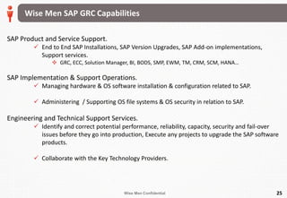 Wise Men Confidential 25
SAP Product and Service Support.
 End to End SAP Installations, SAP Version Upgrades, SAP Add-on implementations,
Support services.
 GRC, ECC, Solution Manager, BI, BODS, SMP, EWM, TM, CRM, SCM, HANA…
SAP Implementation & Support Operations.
 Managing hardware & OS software installation & configuration related to SAP.
 Administering / Supporting OS file systems & OS security in relation to SAP.
Engineering and Technical Support Services.
 Identify and correct potential performance, reliability, capacity, security and fail-over
issues before they go into production, Execute any projects to upgrade the SAP software
products.
 Collaborate with the Key Technology Providers.
Wise Men SAP GRC Capabilities
 