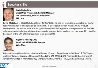Wise Men Confidential
Speaker’s Bio
3
Kevin McCollom
Global Vice President & General Manager
SAP Governance, Risk & Compliance
SAP Labs
Kevin McCollom is Global Solution Owner for SAP GRC. He and his team are responsible for market
requirements roll-in and solution go-to-market. In close collaboration with SAP GRC Product
Development, he and his team are also globally responsible for general management of all SAP GRC
solution aspects including solution strategy and roadmap. Kevin has held this role since 2011 and has
been part of the SAP GRC management team since 2008.
Rajendra Ponangi is an industry leader with over 10 years of experience in SAP BASIS & GRC Support,
Implementations, Upgrades. He currently heads the SAP BASIS & GRC Practice. He has the best of
vertical knowledge in Manufacturing, Energy & Utilities, Pharma, FMCG, and Automotive sectors.
Rajendra Ponangi (Raj)
Head SAP BASIS & GRC Practice
Wise Men
 