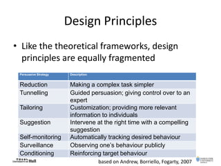 Design Principles
• Like the theoretical frameworks, design
principles are equally fragmented
Persuasive Strategy Description
Reduction Making a complex task simpler
Tunnelling Guided persuasion; giving control over to an
expert
Tailoring Customization; providing more relevant
information to individuals
Suggestion Intervene at the right time with a compelling
suggestion
Self-monitoring Automatically tracking desired behaviour
Surveillance Observing one’s behaviour publicly
Conditioning Reinforcing target behaviour
based on Andrew, Borriello, Fogarty, 2007
 