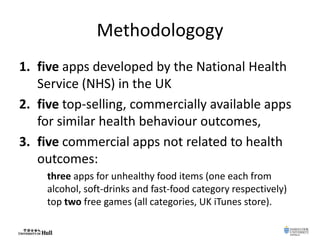 Methodologogy
1. five apps developed by the National Health
Service (NHS) in the UK
2. five top-selling, commercially available apps
for similar health behaviour outcomes,
3. five commercial apps not related to health
outcomes:
three apps for unhealthy food items (one each from
alcohol, soft-drinks and fast-food category respectively)
top two free games (all categories, UK iTunes store).
 
