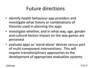 Future directions
• identify health behaviour app providers and
investigate what theory or combinations of
theories used in planning the apps
• investigate whether, and in what way, age, gender
and cultural factors impact on the way games are
perceived
• evaluate apps as ‘stand-alone’ devices versus part
of multi-component interventions: This will
require transdisciplinary approaches to the
development of appropriate evaluation systems
 