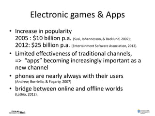 Electronic games & Apps
• Increase in popularity
2005 : $10 billion p.a. (Susi, Johannesson, & Backlund, 2007);
2012: $25 billion p.a. (Entertainment Software Association, 2012).
• Limited effectiveness of traditional channels,
=> “apps” becoming increasingly important as a
new channel
• phones are nearly always with their users
(Andrew, Borriello, & Fogarty, 2007)
• bridge between online and offline worlds
(Lathia, 2012).
 