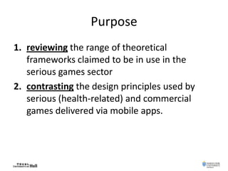 Purpose
1. reviewing the range of theoretical
frameworks claimed to be in use in the
serious games sector
2. contrasting the design principles used by
serious (health-related) and commercial
games delivered via mobile apps.
 