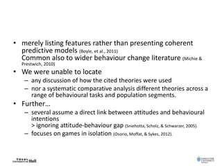 • merely listing features rather than presenting coherent
predictive models (Boyle, et al., 2011)
Common also to wider behaviour change literature (Michie &
Prestwich, 2010)
• We were unable to locate
– any discussion of how the cited theories were used
– nor a systematic comparative analysis different theories across a
range of behavioural tasks and population segments.
• Further…
– several assume a direct link between attitudes and behavioural
intentions
> ignoring attitude-behaviour gap (Sniehotta, Scholz, & Schwarzer, 2005).
– focuses on games in isolation (Osorio, Moffat, & Sykes, 2012).
 