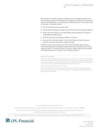 WEEKLY MARKET CO M M E N TA R Y




                                                            We believe the market is due for a rebound, as we stated last week in our
                                                            commentary, entitled: Ten Reasons for a Rebound. However, the rebound is
                                                            likely to be followed by more volatility as headwinds arise in the second half
                                                            of the year, for several reasons:
                                                            „    As the Fed signals coming rate hikes.
                                                            „    China’s economy begins to respond to the efforts to slow the pace of growth.
                                                            „    Policy stimulus fades in the United States leaving behind the drag of a
                                                                 huge federal budget deficit.
                                                            „    Europe’s growth and solvency problems continue.
                                                            „    As economic indicators peak in the United States during the second
                                                                 quarter, economic momentum begins to slow.
                                                            Investors must stay tuned this summer to find attractive opportunities
                                                            when presented and successfully take profits when necessary. We will be
                                                            watching the LPL Financial Current Conditions Index closely for the impact
                                                            of these headwinds on economic and market conditions.



                                                            IMPORTANT DISCLOSURES
                                                            The opinions voiced in this material are for general information only and are not intended to provide specific
                                                            advice or recommendations for any individual. To determine which investment(s) may be appropriate for you,
                                                            consult your financial advisor prior to investing. All performance reference is historical and is no guarantee
                                                            of future results. All indices are unmanaged and cannot be invested into directly.
                                                            Stock investing involves risk including loss of principal.
                                                            The Standard & Poor’s 500 Index is a capitalization-weighted index of 500 stocks designed to measure
                                                            performance of the broad domestic economy through changes in the aggregate market value of 500 stocks
                                                            representing all major industries.




                                                  This research material has been prepared by LPL Financial.
The LPL Financial family of affiliated companies includes LPL Financial and UVEST Financial Services Group, Inc., each of which is a member of FINRA/SIPC.
   To the extent you are receiving investment advice from a separately registered independent investment advisor, please note that LPL Financial is not
                                          an affiliate of and make no representation with respect to such entity.

 Not FDIC or NCUA/NCUSIF Insured | No Bank or Credit Union Guarantee | May Lose Value | Not Guaranteed by any Government Agency | Not a Bank/Credit Union Deposit




                                                                                                                                                              Member FINRA/SIPC
                                                                                                                                                                       Page 2 of 2
                                                                                                                                                                   RES 2317 0610
                                                                                                                                                     Tracking #641213 (Exp. 06/11)
 