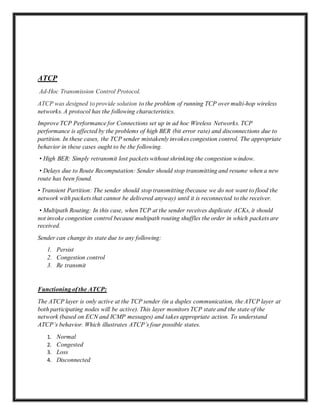 ATCP
Ad-Hoc Transmission Control Protocol.
ATCP was designed to provide solution to the problem of running TCP over multi-hop wireless
networks. A protocol has the following characteristics.
Improve TCP Performance for Connections set up in ad hoc Wireless Networks. TCP
performance is affected by the problems of high BER (bit error rate) and disconnections due to
partition. In these cases, the TCP sender mistakenly invokes congestion control. The appropriate
behavior in these cases ought to be the following.
• High BER: Simply retransmit lost packets without shrinking the congestion window.
• Delays due to Route Recomputation: Sender should stop transmitting and resume when a new
route has been found.
• Transient Partition: The sender should stop transmitting (because we do not want to flood the
network with packets that cannot be delivered anyway) until it is reconnected to the receiver.
• Multipath Routing: In this case, when TCP at the sender receives duplicate ACKs, it should
not invoke congestion control because multipath routing shuffles the order in which packets are
received.
Sender can change its state due to any following:
1. Persist
2. Congestion control
3. Re transmit
Functioning of the ATCP:
The ATCP layer is only active at the TCP sender (in a duplex communication, the ATCP layer at
both participating nodes will be active). This layer monitors TCP state and the state of the
network (based on ECN and ICMP messages) and takes appropriate action. To understand
ATCP’s behavior. Which illustrates ATCP’s four possible states.
1. Normal
2. Congested
3. Loss
4. Disconnected
 