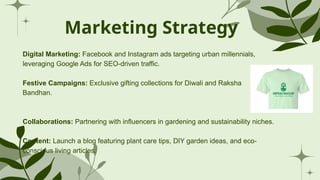 Marketing Strategy
Digital Marketing: Facebook and Instagram ads targeting urban millennials,
leveraging Google Ads for SEO-driven traffic.
Festive Campaigns: Exclusive gifting collections for Diwali and Raksha
Bandhan.
Collaborations: Partnering with influencers in gardening and sustainability niches.
Content: Launch a blog featuring plant care tips, DIY garden ideas, and eco-
conscious living articles.
 