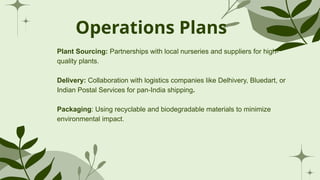 Operations Plans
Plant Sourcing: Partnerships with local nurseries and suppliers for high-
quality plants.
Delivery: Collaboration with logistics companies like Delhivery, Bluedart, or
Indian Postal Services for pan-India shipping.
Packaging: Using recyclable and biodegradable materials to minimize
environmental impact.
 