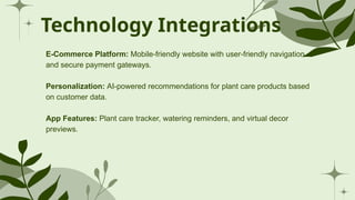 Technology Integrations
E-Commerce Platform: Mobile-friendly website with user-friendly navigation
and secure payment gateways.
Personalization: AI-powered recommendations for plant care products based
on customer data.
App Features: Plant care tracker, watering reminders, and virtual decor
previews.
 