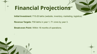 Financial Projections
Initial Investment: 15-20 lakhs (website, inventory, marketing, logistics).
₹
Revenue Targets: 50 lakhs in year 1, 1 crore by year 3.
₹ ₹
Break-even Point: Within 18 months of operations.
.
 