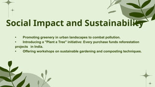 Social Impact and Sustainability
• Promoting greenery in urban landscapes to combat pollution.
• Introducing a "Plant a Tree" initiative: Every purchase funds reforestation
projects in India.
• Offering workshops on sustainable gardening and composting techniques.
 