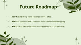 Future Roadmap
• Year 1: Build strong brand presence in Tier 1 cities.
• Year 2-3: Expand to Tier 2 cities and introduce international shipping.
• Year 5: Launch exclusive plant care products under our brand name.
 