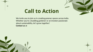Call to Action
We invite you to join us in creating greener spaces across India.
Whether you’re a budding gardener or an investor passionate
about sustainability, let’s grow together!
Contact us at
 