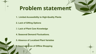 Problem statement
1. Limited Accessibility to High-Quality Plants
2. Lack of Gifting Options
3. Lack of Plant Care Knowledge
4. Seasonal Demand Fluctuations.
5. Absence of Localized Plant Varieties
6. Inconvenience of Offline Shopping
 